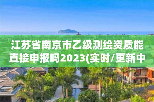 江苏省南京市乙级测绘资质能直接申报吗2023(实时/更新中)