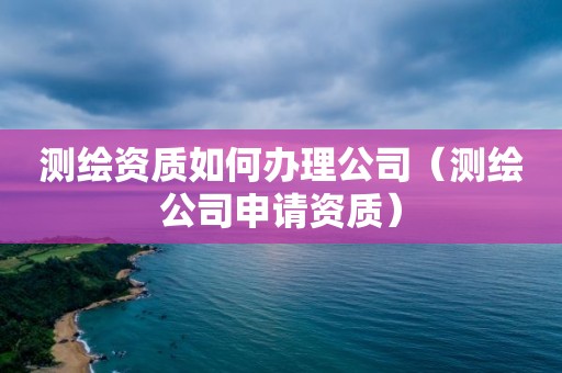 测绘资质如何办理公司（测绘公司申请资质）