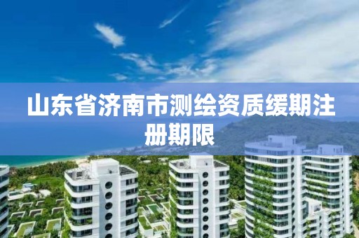 山东省济南市测绘资质缓期注册期限