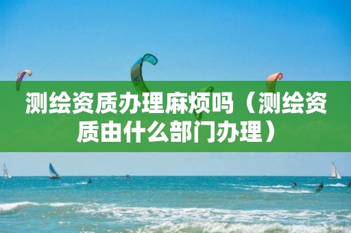 测绘资质办理麻烦吗（测绘资质由什么部门办理）