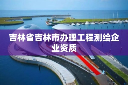 吉林省吉林市办理工程测绘企业资质