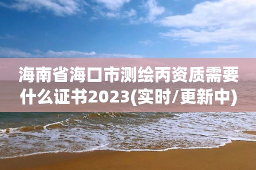 海南省海口市测绘丙资质需要什么证书2023(实时/更新中)