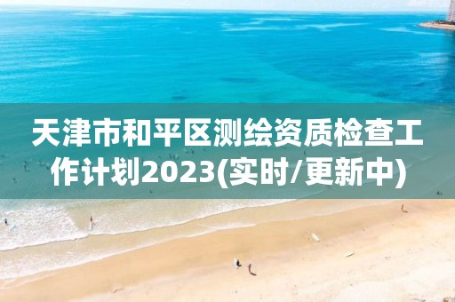 天津市和平区测绘资质检查工作计划2023(实时/更新中)