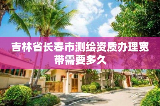 吉林省长春市测绘资质办理宽带需要多久