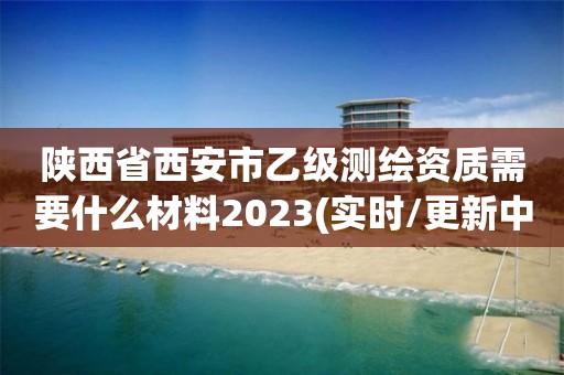 陕西省西安市乙级测绘资质需要什么材料2023(实时/更新中)