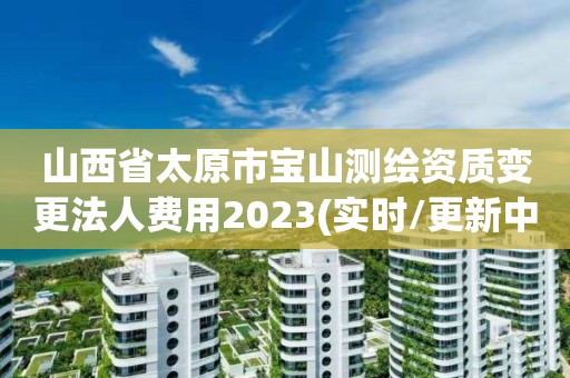 山西省太原市宝山测绘资质变更法人费用2023(实时/更新中)