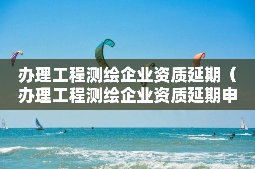 办理工程测绘企业资质延期（办理工程测绘企业资质延期申请）