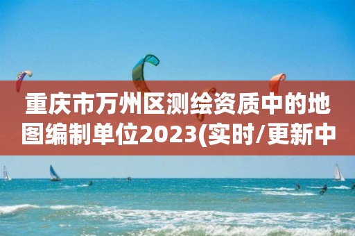 重庆市万州区测绘资质中的地图编制单位2023(实时/更新中)