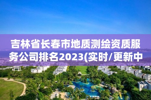 吉林省长春市地质测绘资质服务公司排名2023(实时/更新中)