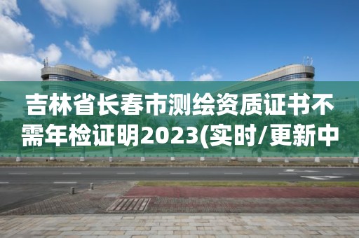 吉林省长春市测绘资质证书不需年检证明2023(实时/更新中)