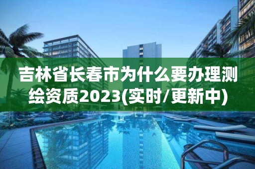 吉林省长春市为什么要办理测绘资质2023(实时/更新中)