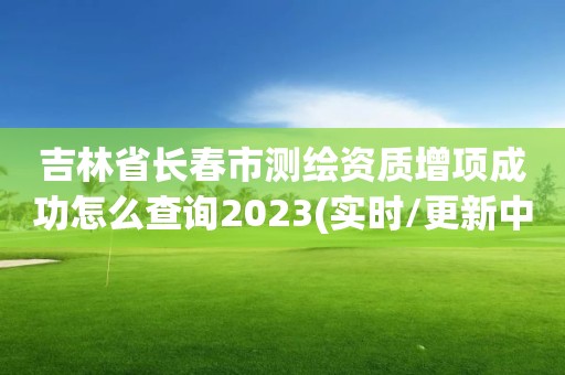 吉林省长春市测绘资质增项成功怎么查询2023(实时/更新中)