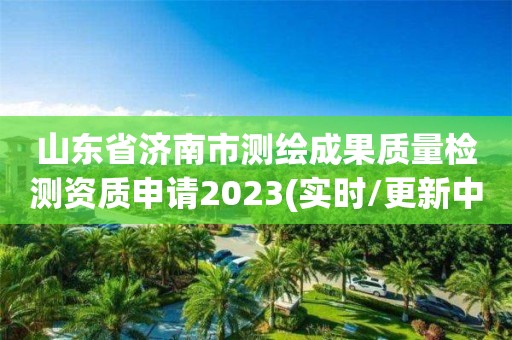 山东省济南市测绘成果质量检测资质申请2023(实时/更新中)