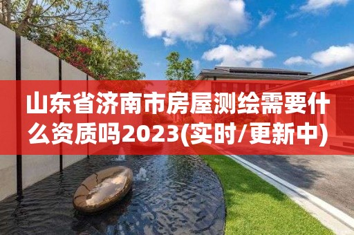 山东省济南市房屋测绘需要什么资质吗2023(实时/更新中)