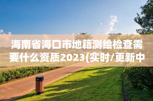 海南省海口市地籍测绘检查需要什么资质2023(实时/更新中)