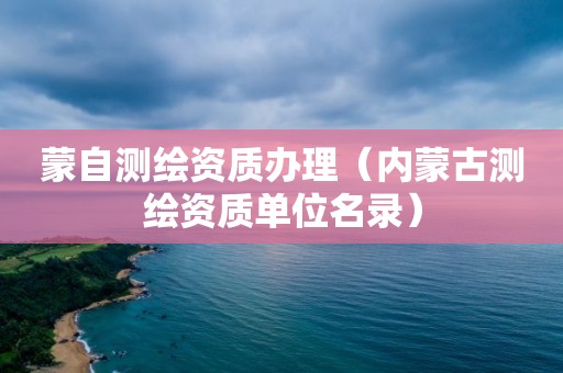 蒙自测绘资质办理（内蒙古测绘资质单位名录）