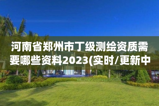 河南省郑州市丁级测绘资质需要哪些资料2023(实时/更新中)