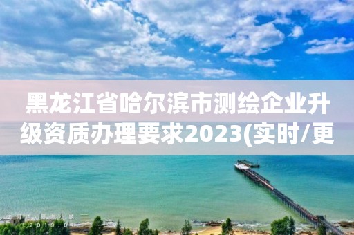 黑龙江省哈尔滨市测绘企业升级资质办理要求2023(实时/更新中)