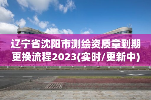 辽宁省沈阳市测绘资质章到期更换流程2023(实时/更新中)