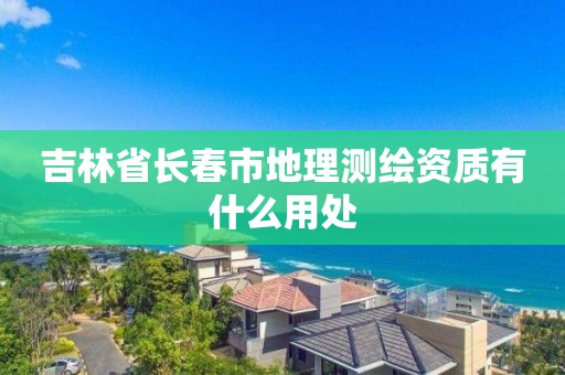 吉林省长春市地理测绘资质有什么用处