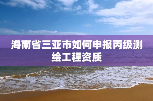 海南省三亚市如何申报丙级测绘工程资质