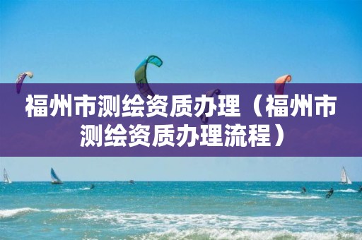 福州市测绘资质办理（福州市测绘资质办理流程）