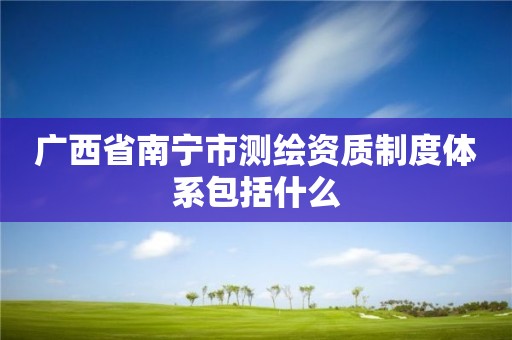 广西省南宁市测绘资质制度体系包括什么