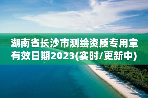 湖南省长沙市测绘资质专用章有效日期2023(实时/更新中)