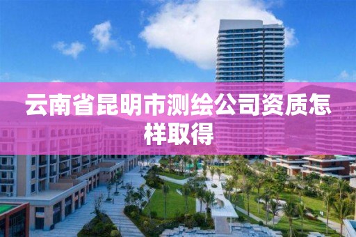 云南省昆明市测绘公司资质怎样取得