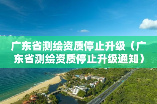 广东省测绘资质停止升级（广东省测绘资质停止升级通知）