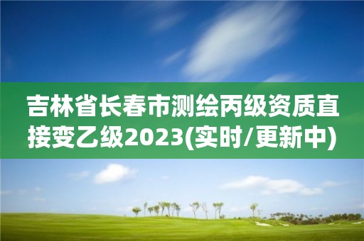 吉林省长春市测绘丙级资质直接变乙级2023(实时/更新中)