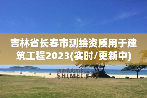 吉林省长春市测绘资质用于建筑工程2023(实时/更新中)