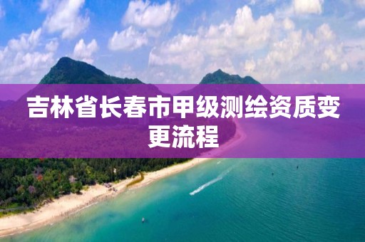 吉林省长春市甲级测绘资质变更流程