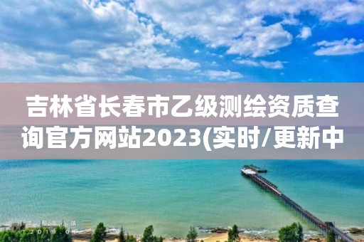 吉林省长春市乙级测绘资质查询官方网站2023(实时/更新中)