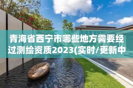 青海省西宁市哪些地方需要经过测绘资质2023(实时/更新中)