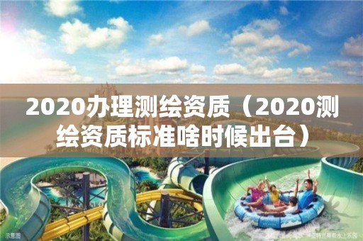 2020办理测绘资质（2020测绘资质标准啥时候出台）