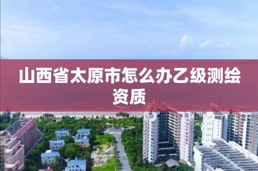 山西省太原市怎么办乙级测绘资质