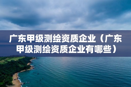 广东甲级测绘资质企业（广东甲级测绘资质企业有哪些）