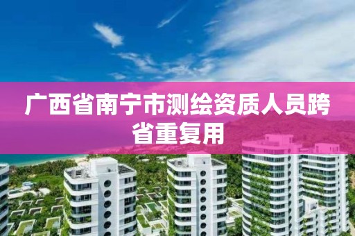 广西省南宁市测绘资质人员跨省重复用