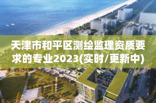 天津市和平区测绘监理资质要求的专业2023(实时/更新中)