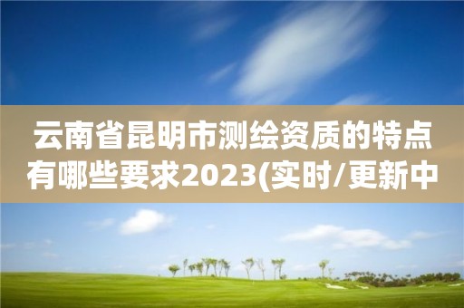 云南省昆明市测绘资质的特点有哪些要求2023(实时/更新中)