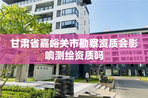 甘肃省嘉峪关市勘察资质会影响测绘资质吗