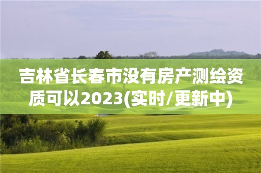 吉林省长春市没有房产测绘资质可以2023(实时/更新中)