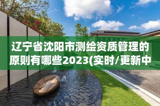 辽宁省沈阳市测绘资质管理的原则有哪些2023(实时/更新中)