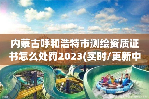 内蒙古呼和浩特市测绘资质证书怎么处罚2023(实时/更新中)