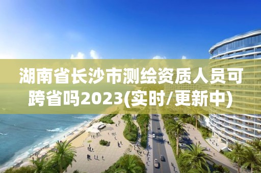 湖南省长沙市测绘资质人员可跨省吗2023(实时/更新中)