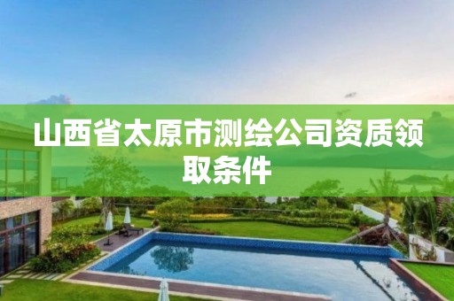 山西省太原市测绘公司资质领取条件