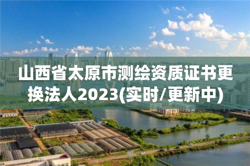 山西省太原市测绘资质证书更换法人2023(实时/更新中)