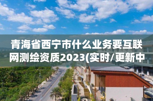 青海省西宁市什么业务要互联网测绘资质2023(实时/更新中)