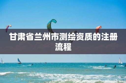 甘肃省兰州市测绘资质的注册流程